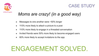 ENGAGEMENT SOLVED.
CASE STUDY
Moms are crazy! (in a good way)
! Messages to one another were ~50% longer
! 115% more likely to attach a picture to a post
! 110% more likely to engage in a threaded conversation
! Invited friends were 50% more likely to become engaged users
! 60% more likely to accept invitations to the app
 