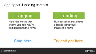 Lagging vs. Leading metrics
Lagging Leading
Historical metric that
shows you how you’re
doing: reports the news.
Number today that shows
a metric tomorrow:
makes the news.
Start here. Try and get here.
@byosko
 