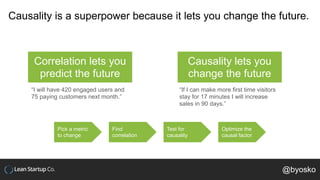 Causality is a superpower because it lets you change the future.
Correlation lets you
predict the future
Causality lets you
change the future
“I will have 420 engaged users and
75 paying customers next month.”
“If I can make more first time visitors
stay for 17 minutes I will increase
sales in 90 days.”
Pick a metric
to change
Find
correlation
Test for
causality
Optimize the
causal factor
@byosko
 