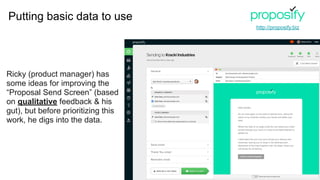 Ricky (product manager) has
some ideas for improving the
“Proposal Send Screen” (based
on qualitative feedback & his
gut), but before prioritizing this
work, he digs into the data.
http://proposify.biz
Putting basic data to use
 
