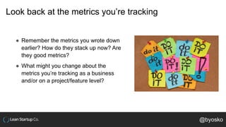 Look back at the metrics you’re tracking
● Remember the metrics you wrote down
earlier? How do they stack up now? Are
they good metrics?
● What might you change about the
metrics you’re tracking as a business
and/or on a project/feature level?
@byosko
 