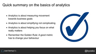 Quick summary on the basics of analytics
● Analytics is about measuring movement
towards business goals
● Analytics is about simplifying not complicating
● Analytics is about helping you focus on what
really matters
● Remember the Golden Rule: A good metric
has to change your behaviour
@byosko
 