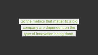 So the metrics that matter to a big
company are dependent on the
type of innovation being done.
 