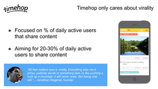 Timehop only cares about virality
! Focused on % of daily active users
that share content
! Aiming for 20-30% of daily active
users to share content
“All that matters now is virality. Everything else--be it
press, publicity stunts or something else--is like pushing a
rock up a mountain: it will never scale. But being viral
will.” -- Jonathan Wegener, founder
 