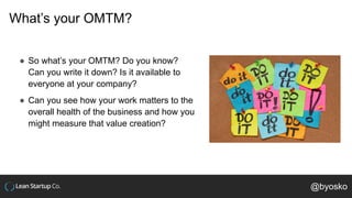 What’s your OMTM?
● So what’s your OMTM? Do you know?
Can you write it down? Is it available to
everyone at your company?
● Can you see how your work matters to the
overall health of the business and how you
might measure that value creation?
@byosko
 