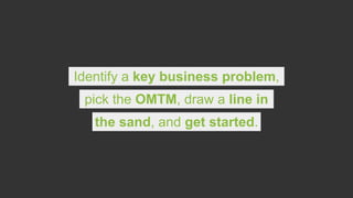 Identify a key business problem,
pick the OMTM, draw a line in
the sand, and get started.
 