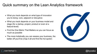 Quick summary on the Lean Analytics framework
● What you track depends on what type of innovation
you’re doing: core, adjacent or disruptive
● What you track depends on your business model and
stage (for a startup, project, product or even at a
feature-level)
● Find the One Metric That Matters so you can focus as
much as possible
● The more holistically you can assess your business, the
better off you’ll be (map it all and find the hot spots!)
@byosko
 