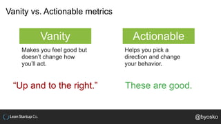 Vanity vs. Actionable metrics
Vanity Actionable
Makes you feel good but
doesn’t change how
you’ll act.
Helps you pick a
di...