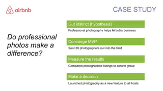 Gut instinct (hypothesis)
Professional photography helps Airbnb’s business
Concierge MVP
Sent 20 photographers out into th...