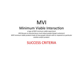 MVI	
  
Minimum	
  Viable	
  InteracFon	
  	
  
a	
  type	
  of	
  MVE	
  minimum	
  viable	
  experiment	
  	
  
MVI	
  focuses	
  on	
  discovering	
  as	
  much	
  about	
  people	
  (target	
  customers)	
  
MVP	
  minimum	
  viable	
  products	
  looks	
  at	
  how	
  people	
  interact	
  with	
  or	
  respond	
  to	
  a	
  par@cular	
  
solu@on	
  and/or	
  product.	
  
SUCCESS	
  CRITERIA	
  
 