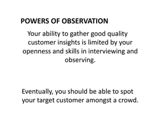 POWERS	
  OF	
  OBSERVATION	
  
Your	
  ability	
  to	
  gather	
  good	
  quality	
  
customer	
  insights	
  is	
  limited	
  by	
  your	
  
openness	
  and	
  skills	
  in	
  interviewing	
  and	
  
observing.	
  	
  
Eventually,	
  you	
  should	
  be	
  able	
  to	
  spot	
  
your	
  target	
  customer	
  amongst	
  a	
  crowd.	
  
 