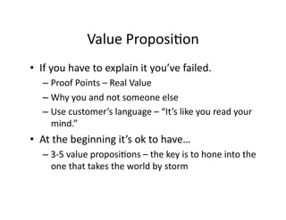 Value	
  ProposiFon	
  
•  If	
  you	
  have	
  to	
  explain	
  it	
  you’ve	
  failed.	
  
– Proof	
  Points	
  –	
  Real	
  Value	
  
– Why	
  you	
  and	
  not	
  someone	
  else	
  
– Use	
  customer’s	
  language	
  –	
  “It’s	
  like	
  you	
  read	
  your	
  
mind.”	
  
•  At	
  the	
  beginning	
  it’s	
  ok	
  to	
  have…	
  
– 3-­‐5	
  value	
  proposiFons	
  –	
  the	
  key	
  is	
  to	
  hone	
  into	
  the	
  
one	
  that	
  takes	
  the	
  world	
  by	
  storm	
  
 