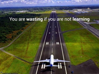 You are wasting if you are not learning
 