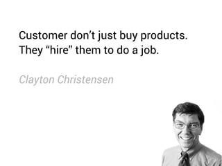 Customer don’t just buy products.
They “hire” them to do a job.
Clayton Christensen
 
