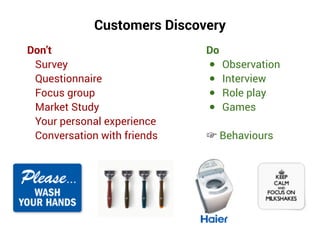 Don’t
Survey
Questionnaire
Focus group
Market Study
Your personal experience
Conversation with friends
Customers Discovery
Do
● Observation
● Interview
● Role play
● Games
☞ Behaviours
 