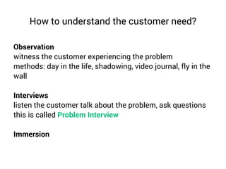 How to understand the customer need?
Observation
witness the customer experiencing the problem
methods: day in the life, shadowing, video journal, fly in the
wall
Interviews
listen the customer talk about the problem, ask questions
this is called Problem Interview
Immersion
 