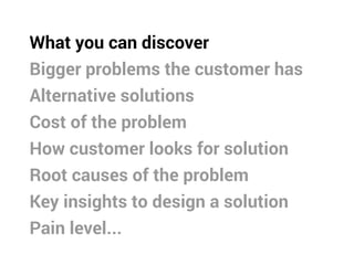 What you can discover
Bigger problems the customer has
Alternative solutions
Cost of the problem
How customer looks for solution
Root causes of the problem
Key insights to design a solution
Pain level...
 