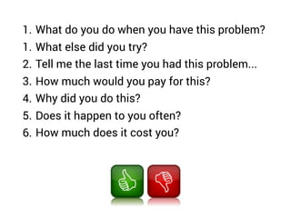 1. What do you do when you have this problem?
1. What else did you try?
2. Tell me the last time you had this problem...
3. How much would you pay for this?
4. Why did you do this?
5. Does it happen to you often?
6. How much does it cost you?
 