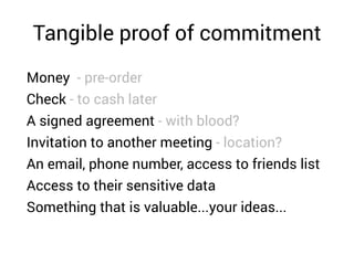 Tangible proof of commitment
Money - pre-order
Check - to cash later
A signed agreement - with blood?
Invitation to another meeting - location?
An email, phone number, access to friends list
Access to their sensitive data
Something that is valuable...your ideas...
 