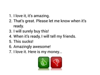 1. I love it, it’s amazing.
2. That’s great. Please let me know when it’s
ready.
3. I will surely buy this!
4. When it’s ready, I will tell my friends.
5. This sucks!
6. Amazingly awesome!
7. I love it. Here is my money...
 