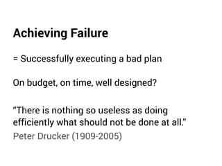 Achieving Failure
= Successfully executing a bad plan
On budget, on time, well designed?
“There is nothing so useless as doing
efficiently what should not be done at all.”
Peter Drucker (1909-2005)
 