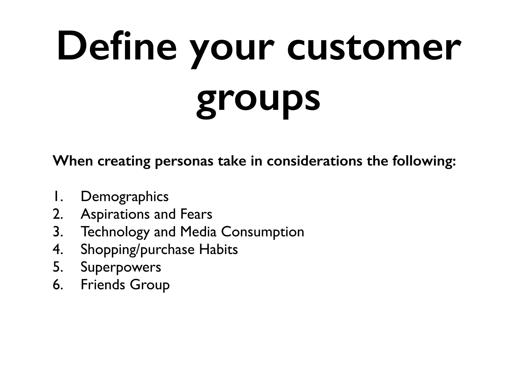 Deﬁne your customer
groups
When creating personas take in considerations the following: 
1. Demographics
2. Aspirations and Fears
3. Technology and Media Consumption
4. Shopping/purchase Habits
5. Superpowers
6. Friends Group
 