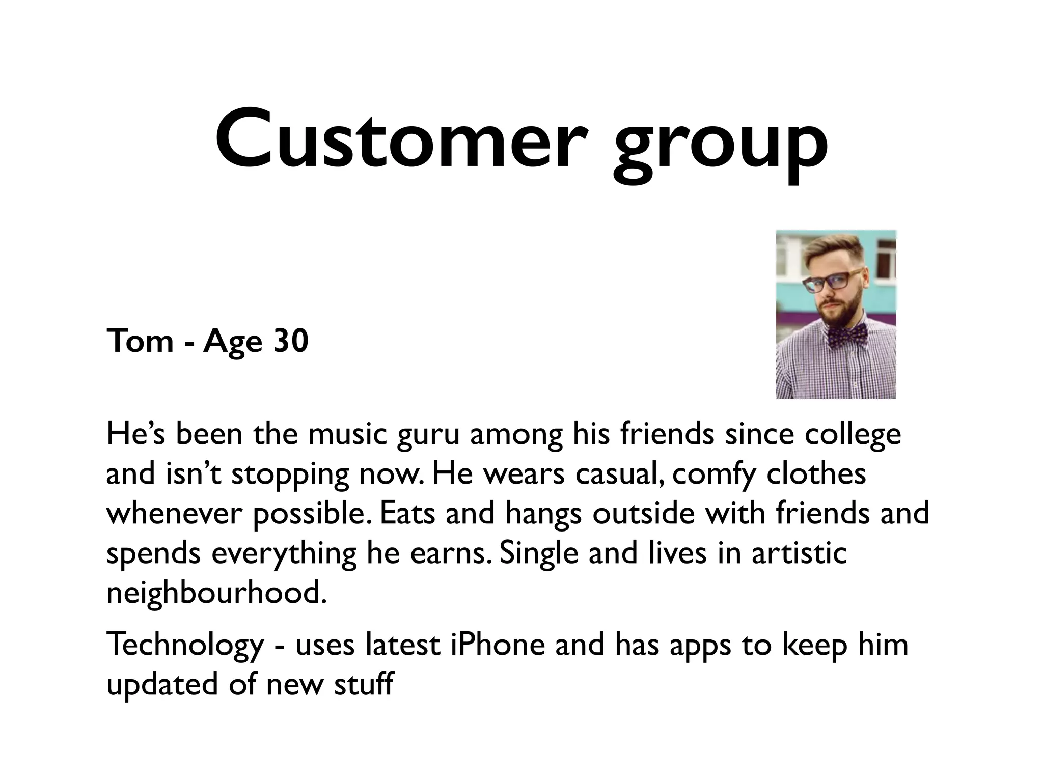 Customer group
Tom - Age 30
 
He’s been the music guru among his friends since college
and isn’t stopping now. He wears casual, comfy clothes
whenever possible. Eats and hangs outside with friends and
spends everything he earns. Single and lives in artistic
neighbourhood.
Technology - uses latest iPhone and has apps to keep him
updated of new stuff
 