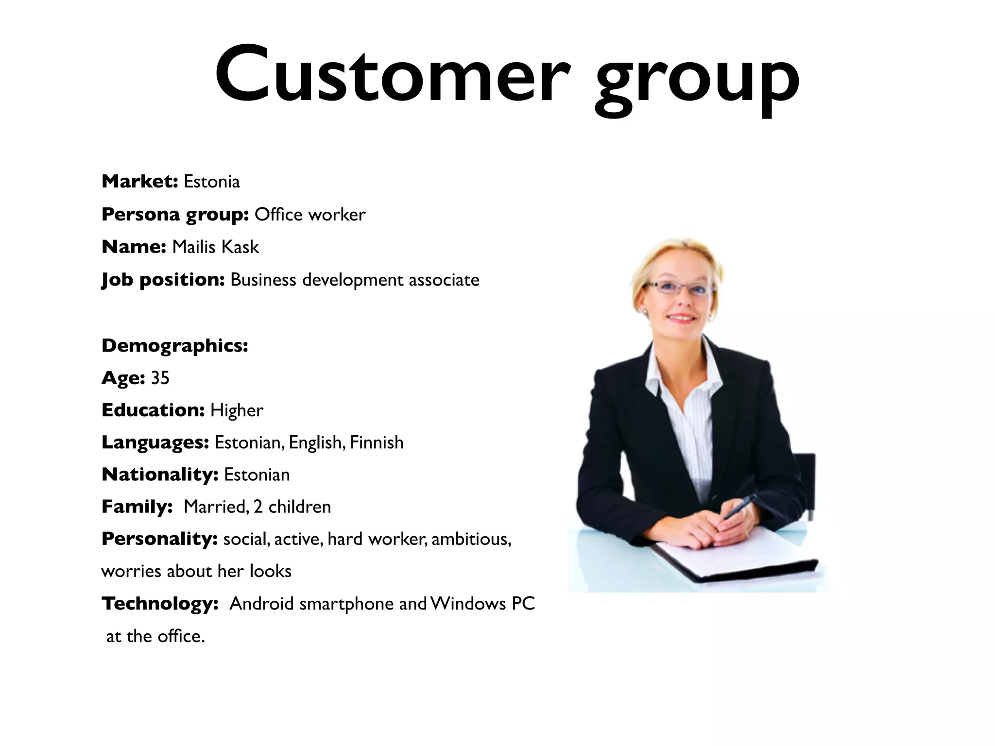 Market: Estonia
Persona group: Ofﬁce worker
Name: Mailis Kask
Job position: Business development associate
Demographics:
Age: 35
Education: Higher
Languages: Estonian, English, Finnish
Nationality: Estonian
Family: Married, 2 children
Personality: social, active, hard worker, ambitious,
worries about her looks
Technology: Android smartphone and Windows PC
at the ofﬁce.
Customer group
 