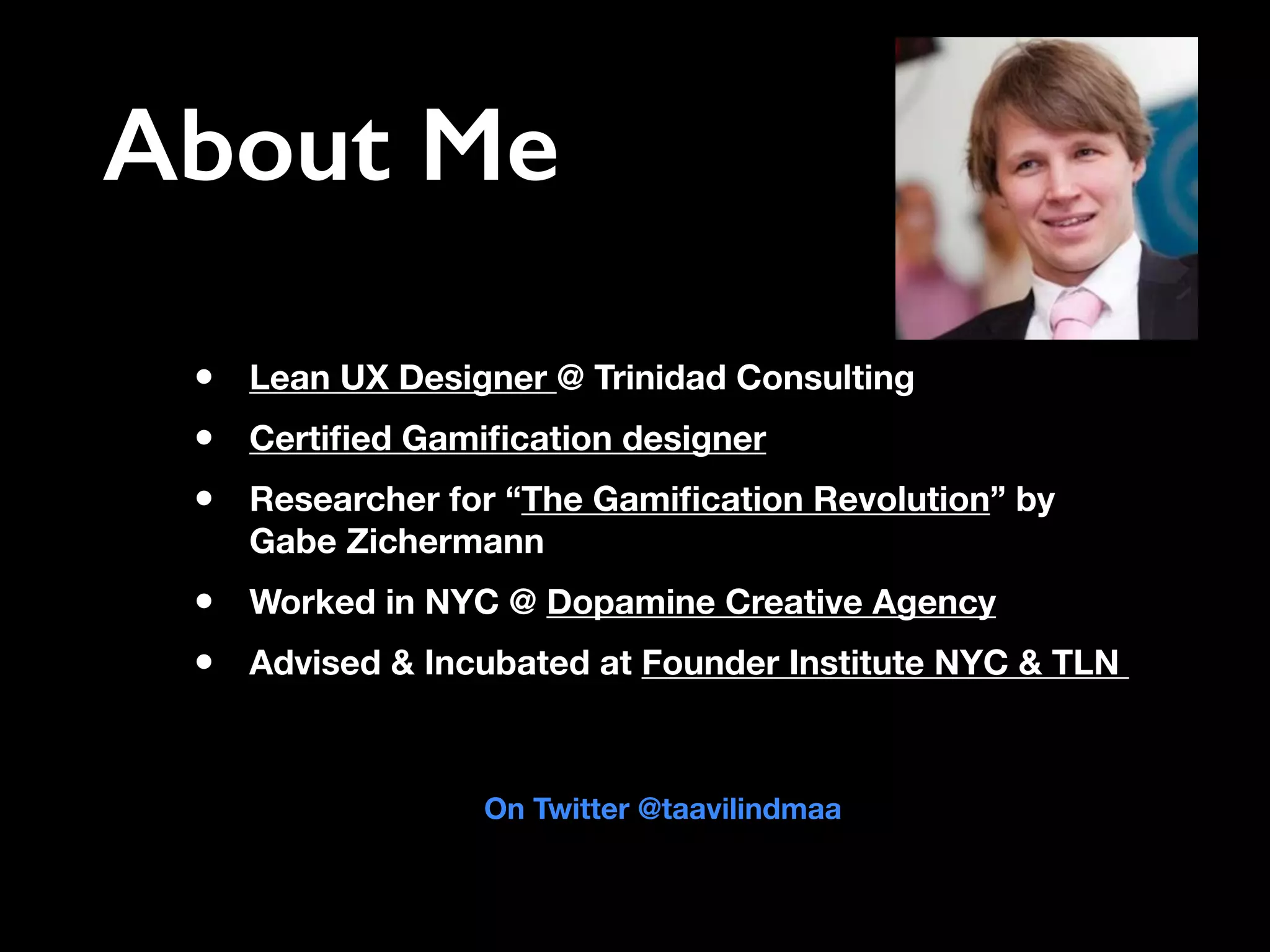 About Me
• Lean UX Designer @ Trinidad Consulting
• Certiﬁed Gamiﬁcation designer
• Researcher for “The Gamiﬁcation Revolution” by
Gabe Zichermann
• Worked in NYC @ Dopamine Creative Agency
• Advised & Incubated at Founder Institute NYC & TLN
On Twitter @taavilindmaa
 