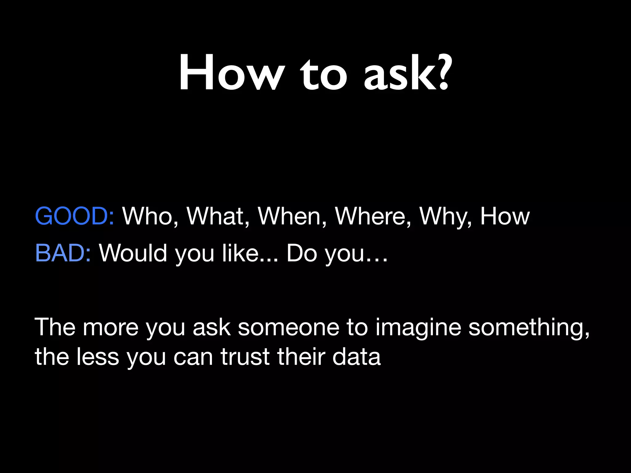 How to ask?
GOOD: Who, What, When, Where, Why, How 

BAD: Would you like... Do you…

The more you ask someone to imagine something,
the less you can trust their data
 