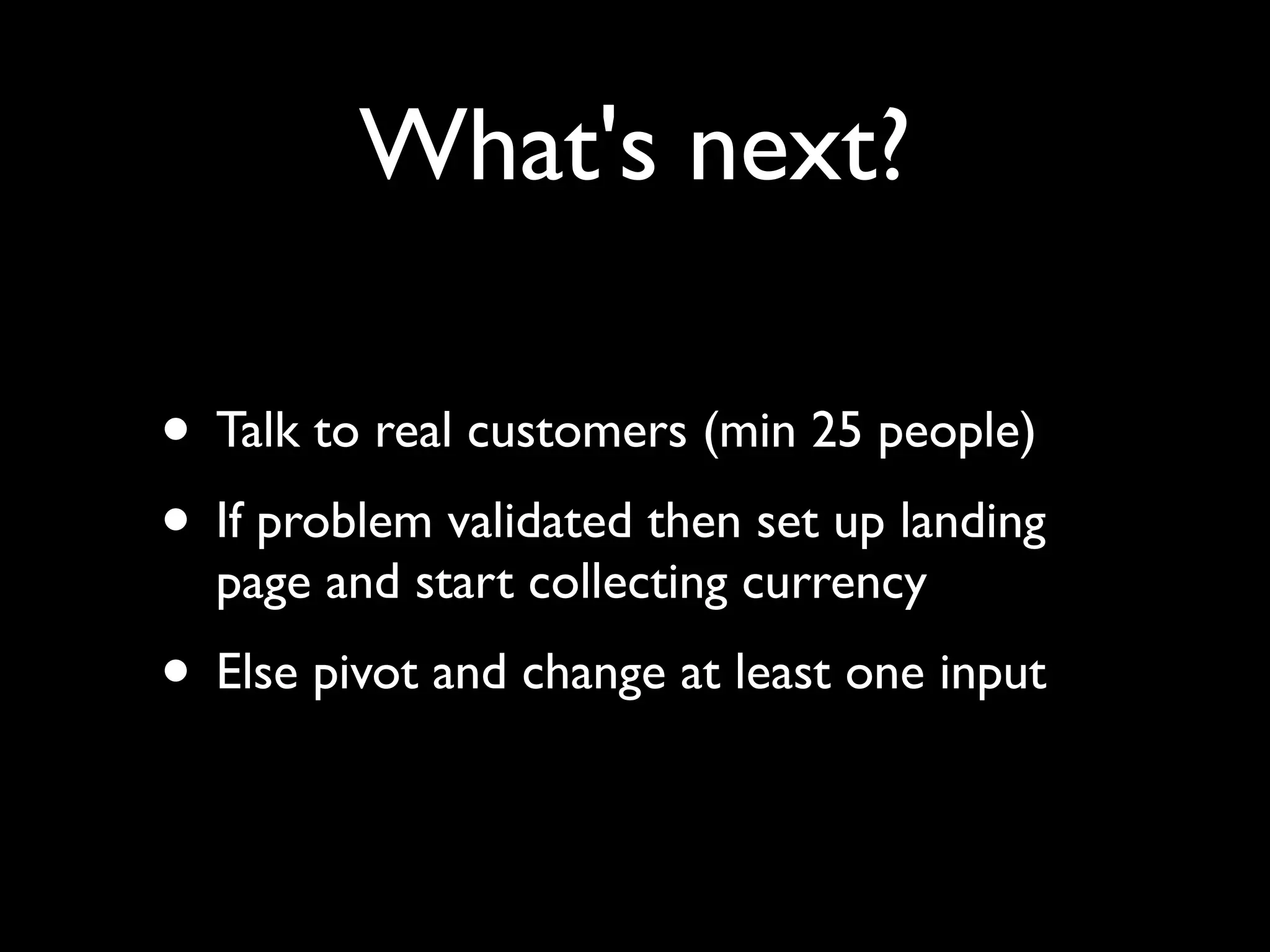 What's next?
• Talk to real customers (min 25 people)
• If problem validated then set up landing
page and start collecting currency
• Else pivot and change at least one input
 