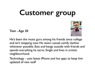 Customer group
Tom - Age 30
 
He’s been the music guru among his friends since college
and isn’t stopping now. He wears casual, comfy clothes
whenever possible. Eats and hangs outside with friends and
spends everything he earns. Single and lives in artistic
neighbourhood.
Technology - uses latest iPhone and has apps to keep him
updated of new stuff
 