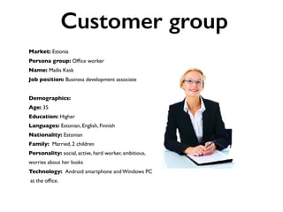 Market: Estonia
Persona group: Ofﬁce worker
Name: Mailis Kask
Job position: Business development associate
Demographics:
Age: 35
Education: Higher
Languages: Estonian, English, Finnish
Nationality: Estonian
Family: Married, 2 children
Personality: social, active, hard worker, ambitious,
worries about her looks
Technology: Android smartphone and Windows PC
at the ofﬁce.
Customer group
 