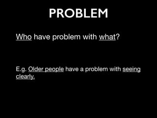 PROBLEM
Who have problem with what? 

E.g. Older people have a problem with seeing
clearly.

 