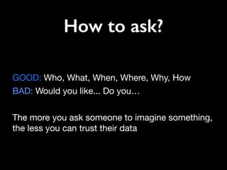 How to ask?
GOOD: Who, What, When, Where, Why, How 

BAD: Would you like... Do you…

The more you ask someone to imagine something,
the less you can trust their data
 