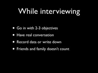 While interviewing
• Go in with 2-3 objectives
• Have real conversation
• Record data or write down
• Friends and family doesn’t count
 