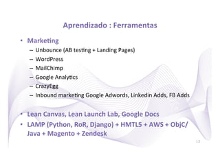 Aprendizado	
  :	
  Ferramentas
                                                   	
  
•  MarkeRng	
  
    –  Unbounce	
  (AB	
  tes)ng	
  +	
  Landing	
  Pages)	
  
    –  WordPress	
  
    –  MailChimp	
  
    –  Google	
  Analy)cs	
  
    –  CrazyEgg	
  
    –  Inbound	
  marke)ng	
  Google	
  Adwords,	
  Linkedin	
  Adds,	
  FB	
  Adds	
  


•  Lean	
  Canvas,	
  Lean	
  Launch	
  Lab,	
  Google	
  Docs	
  
•  LAMP	
  (Python,	
  RoR,	
  Django)	
  +	
  HMTL5	
  +	
  AWS	
  +	
  ObjC/
   Java	
  +	
  Magento	
  +	
  Zendesk	
  
                                                                                          13
 
