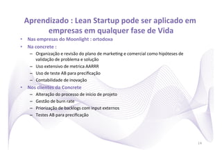 Aprendizado	
  :	
  Lean	
  Startup	
  pode	
  ser	
  aplicado	
  em	
  
        empresas	
  em	
  qualquer	
  fase	
  de	
  Vida     	
  
•  Nas	
  empresas	
  do	
  Moonlight	
  :	
  ortodoxa	
  
•  Na	
  concrete	
  :	
  	
  
      –  Organização	
  e	
  revisão	
  do	
  plano	
  de	
  marke)ng	
  e	
  comercial	
  como	
  hipóteses	
  de	
  
         validação	
  de	
  problema	
  e	
  solução	
  
      –  Uso	
  extensivo	
  de	
  metrica	
  AARRR	
  
      –  Uso	
  de	
  teste	
  AB	
  para	
  preciﬁcação	
  
      –  Contabilidade	
  de	
  inovação	
  
•  Nos	
  clientes	
  da	
  Concrete	
  
      –    Alteração	
  do	
  processo	
  de	
  início	
  de	
  projeto	
  
      –    Gestão	
  de	
  burn	
  rate	
  
      –    Priorização	
  de	
  backlogs	
  com	
  input	
  externos	
  
      –    Testes	
  AB	
  para	
  preciﬁcação	
  




                                                                                                                         14
 