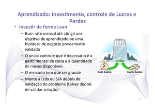 Aprendizado:	
  InvesRmento,	
  controle	
  de	
  Lucros	
  e	
  
                        Perdas
                             	
  
•  InvesRr	
  de	
  forma	
  Lean	
  
    –  Burn	
  rate	
  mensal	
  até	
  a)ngir	
  um	
  
       obje)vo	
  de	
  aprendizado	
  ou	
  uma	
  
       hipótese	
  de	
  negócio	
  previamente	
  
       validada	
  
    –  O	
  único	
  controle	
  que	
  é	
  necessário	
  é	
  o	
  
       gasto	
  mensal	
  de	
  caixa	
  e	
  a	
  quan)dade	
  
       de	
  meses	
  disponíveis	
  
    –  O	
  mercado	
  tem	
  que	
  ser	
  grande	
  
    –  Monte	
  a	
  Ltda	
  ou	
  S/A	
  depois	
  de	
  
       validação	
  do	
  problema	
  (talvez	
  depois	
  
       de	
  validar	
  solução)	
  

                                                                        17
 