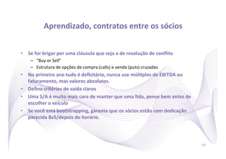 Aprendizado,	
  contratos	
  entre	
  os	
  sócios
                                                                 	
  


•  Se	
  for	
  brigar	
  por	
  uma	
  cláusula	
  que	
  seja	
  a	
  de	
  resolução	
  de	
  conﬂito	
  
      –  “Buy	
  or	
  Sell”	
  
      –  Estrutura	
  de	
  opções	
  de	
  compra	
  (calls)	
  e	
  venda	
  (puts)	
  cruzadas	
  
•  No	
  primeiro	
  ano	
  tudo	
  é	
  deﬁcitário,	
  nunca	
  use	
  múlRplos	
  de	
  EBITDA	
  ou	
  
   faturamento,	
  mas	
  valores	
  absolutos.	
  
•  Deﬁna	
  critérios	
  de	
  saída	
  claros	
  
•  Uma	
  S/A	
  é	
  muito	
  mais	
  cara	
  de	
  manter	
  que	
  uma	
  ltda,	
  pense	
  bem	
  antes	
  de	
  
   escolher	
  o	
  veículo	
  
•  Se	
  você	
  está	
  bootstrapping,	
  garanta	
  que	
  os	
  sócios	
  estão	
  com	
  dedicação	
  
   parecida	
  8x5/depois	
  do	
  horário.	
  




                                                                                                                        18
 