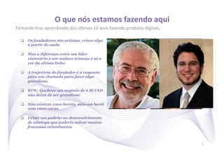 O	
  que	
  nós	
  estamos	
  fazendo	
  aqui
                                                                        	
  
Tentando	
  )rar	
  aprendizado	
  dos	
  úl)mos	
  12	
  anos	
  fazendo	
  produtos	
  digitais,	
  	
  

   q  Os fundadores são artistas, criam algo
       a partir do nada

   q  Mas a diferença entre um líder
       visionário e um maluco teimoso é só a
       cor da ultima linha

   q  A trajetória do fundador é a resposta
       para um chamado para fazer algo
       grandioso

   q  BTW, Quebrar um negócio de 6 Bi USD
       não deixa de ser grandioso

   q  Não existem 1000 heróis, mas um herói
       com 1000 caras

   q  Existe um padrão no desenvolvimento
       de startups que poderia salvar muitos
       fracassos retumbantes



                                                                                                             1
 