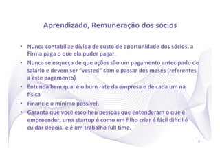 Aprendizado,	
  Remuneração	
  dos	
  sócios
                                                        	
  

•  Nunca	
  contabilize	
  dívida	
  de	
  custo	
  de	
  oportunidade	
  dos	
  sócios,	
  a	
  
   Firma	
  paga	
  o	
  que	
  ela	
  puder	
  pagar.	
  
•  Nunca	
  se	
  esqueça	
  de	
  que	
  ações	
  são	
  um	
  pagamento	
  antecipado	
  de	
  
   salário	
  e	
  devem	
  ser	
  “vested”	
  com	
  o	
  passar	
  dos	
  meses	
  (referentes	
  
   a	
  este	
  pagamento)	
  
•  Entenda	
  bem	
  qual	
  é	
  o	
  burn	
  rate	
  da	
  empresa	
  e	
  de	
  cada	
  um	
  na	
  
   usica	
  
•  Financie	
  o	
  mínimo	
  possível,	
  	
  
•  Garanta	
  que	
  você	
  escolheu	
  pessoas	
  que	
  entenderam	
  o	
  que	
  é	
  
   empreender,	
  uma	
  startup	
  é	
  como	
  um	
  ﬁlho	
  criar	
  é	
  fácil	
  diucil	
  é	
  
   cuidar	
  depois,	
  e	
  é	
  um	
  trabalho	
  full	
  Rme.	
  

                                                                                                    19
 