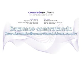 www.concretesolutions.com.br

                                          Rio	
  de	
  Janeiro	
            São	
  Paulo	
  
                    Rua	
  São	
  José,	
  90	
  -­‐	
  Sala:	
  2121	
     Rua	
  Flórida,	
  1670	
  -­‐	
  Sala:	
  22	
  
Centro	
  -­‐	
  Rio	
  de	
  Janeiro	
  -­‐	
  CEP:	
  20010-­‐020	
       Brooklin	
  -­‐	
  São	
  Paulo	
  -­‐	
  CEP:	
  04565-­‐001	
  
                                Tel.:	
  +55	
  21	
  2240-­‐2030	
         Tel.:	
  +55	
  11	
  4119-­‐0449	
  
 