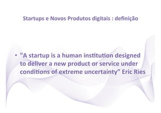 Startups	
  e	
  Novos	
  Produtos	
  digitais	
  :	
  deﬁnição	
  




•  "A	
  startup	
  is	
  a	
  human	
  insRtuRon	
  designed	
  
   to	
  deliver	
  a	
  new	
  product	
  or	
  service	
  under	
  
   condiRons	
  of	
  extreme	
  uncertainty”	
  Eric	
  Ries	
  
 
