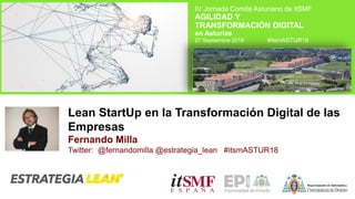 Lean StartUp en la Transformación Digital de las
Empresas
Fernando Milla
Twitter: @fernandomilla @estrategia_lean #itsmASTUR18
IV Jornada Comité Asturiano de itSMF
AGILIDAD Y
TRANSFORMACIÓN DIGITAL
en Asturias
27 Septiembre 2018 #itsmASTUR18
 