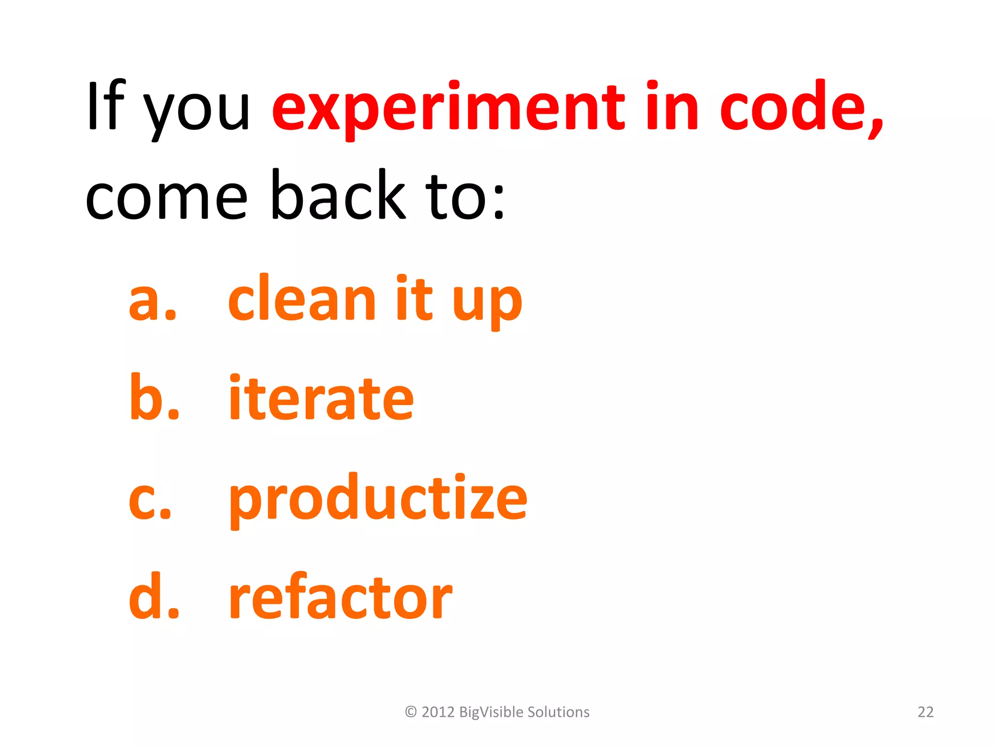 If you experiment in code,
come back to:
 a.   clean it up
 b.   iterate
 c.   productize
 d.   refactor
            © 2012 BigVisible Solutions   22
 