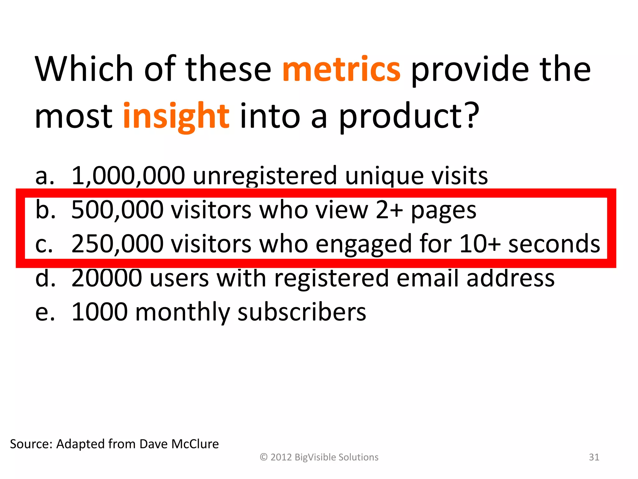 Which of these metrics provide the
   most insight into a product?
   a.    1,000,000 unregistered unique visits
   b.    500,000 visitors who view 2+ pages
   c.    250,000 visitors who engaged for 10+ seconds
   d.    20000 users with registered email address
   e.    1000 monthly subscribers



Source: Adapted from Dave McClure
                                    © 2012 BigVisible Solutions   31
 