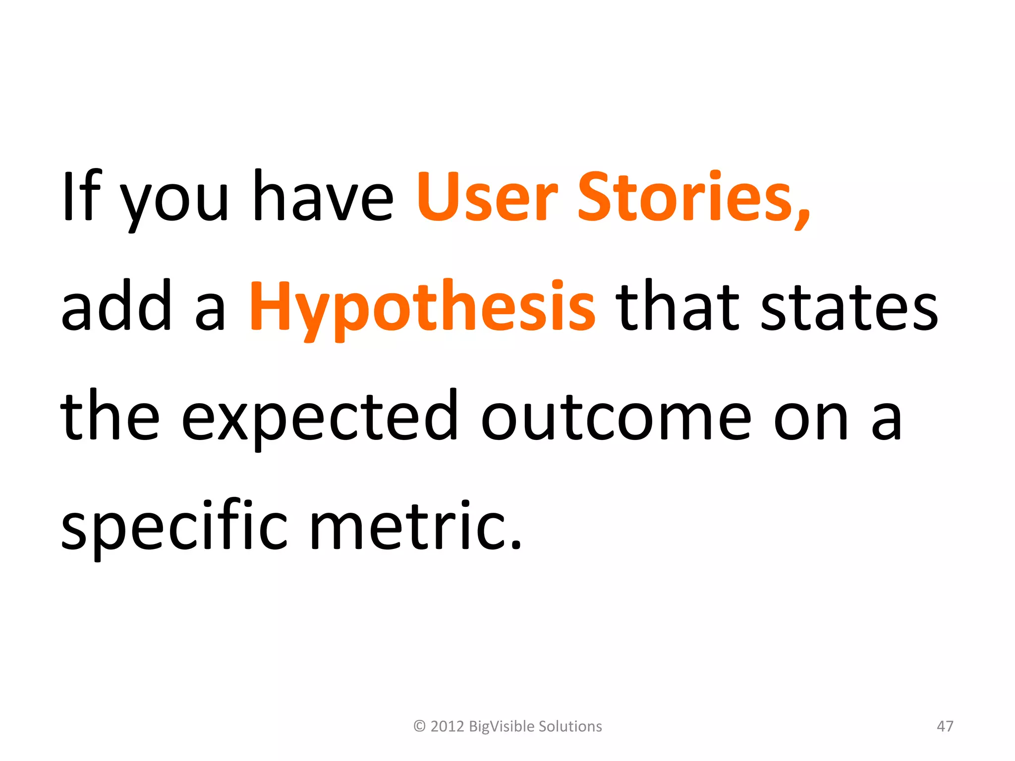 If you have User Stories,
add a Hypothesis that states
the expected outcome on a
specific metric.

           © 2012 BigVisible Solutions   47
 