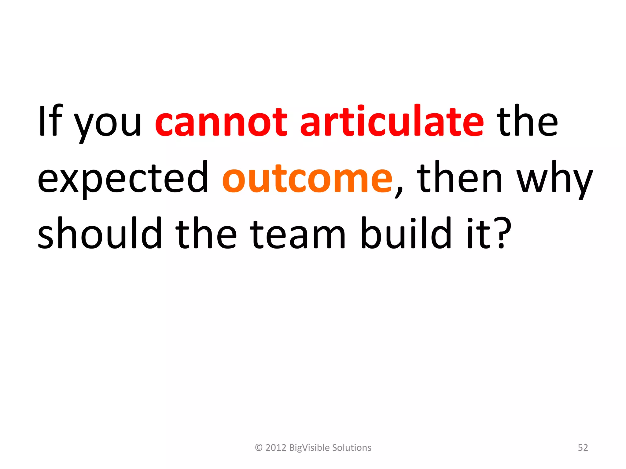 If you cannot articulate the
expected outcome, then why
should the team build it?



          © 2012 BigVisible Solutions   52
 