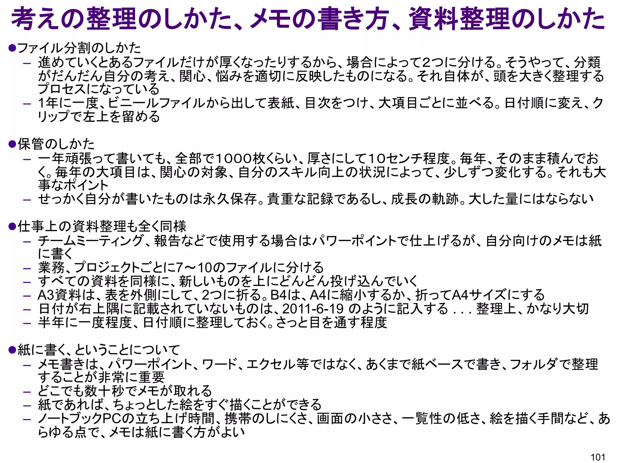 考えの整理のしかた、メモの書き方、資料整理のしかた
ファイル分割のしかた
  – 進めていくとあるファイルだけが厚くなったりするから、場合によって２つに分ける。そうやって、分類
    がだんだん自分の考え、関心、悩みを適切に反映したものになる。それ自体が、頭を大きく整理する
    プロセスになっている
  – 1年に一度、ビニールファイルから出して表紙、目次をつけ、大項目ごとに並べる。日付順に変え、ク
    リップで左上を留める

保管のしかた
 – 一年頑張って書いても、全部で１０００枚くらい、厚さにして１０センチ程度。毎年、そのまま積んでお
   く。毎年の大項目は、関心の対象、自分のスキル向上の状況によって、少しずつ変化する。それも大
   事なポイント
 – せっかく自分が書いたものは永久保存。貴重な記録であるし、成長の軌跡。大した量にはならない

仕事上の資料整理も全く同様
 – チームミーティング、報告などで使用する場合はパワーポイントで仕上げるが、自分向けのメモは紙
   に書く
 – 業務、プロジェクトごとに7～10のファイルに分ける
 – すべての資料を同様に、新しいものを上にどんどん投げ込んでいく
 – A3資料は、表を外側にして、2つに折る。B4は、A4に縮小するか、折ってA4サイズにする
 – 日付が右上隅に記載されていないものは、2011-6-19 のように記入する . . . 整理上、かなり大切
 – 半年に一度程度、日付順に整理しておく。さっと目を通す程度

紙に書く、ということについて
 – メモ書きは、パワーポイント、ワード、エクセル等ではなく、あくまで紙ベースで書き、フォルダで整理
   することが非常に重要
 – どこでも数十秒でメモが取れる
 – 紙であれば、ちょっとした絵をすぐ描くことができる
 – ノートブックPCの立ち上げ時間、携帯のしにくさ、画面の小ささ、一覧性の低さ、絵を描く手間など、あ
   らゆる点で、メモは紙に書く方がよい
                                                      101
 